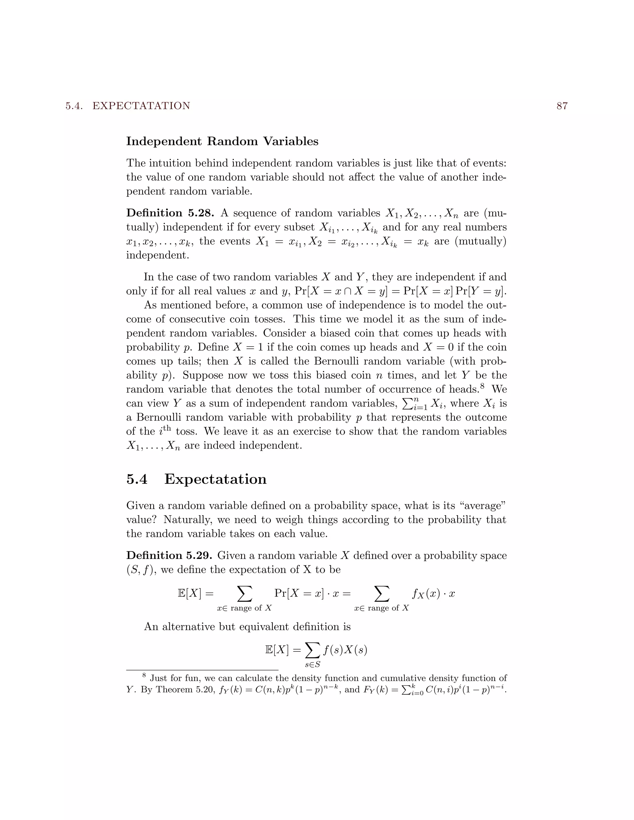 5.4. EXPECTATATION 87
Independent Random Variables
The intuition behind independent random variables is just like that of events:
the value of one random variable should not aﬀect the value of another inde-
pendent random variable.
Deﬁnition 5.28. A sequence of random variables X1, X2, . . . , Xn are (mu-
tually) independent if for every subset Xi1 , . . . , Xik
and for any real numbers
x1, x2, . . . , xk, the events X1 = xi1 , X2 = xi2 , . . . , Xik
= xk are (mutually)
independent.
In the case of two random variables X and Y , they are independent if and
only if for all real values x and y, Pr[X = x ∩ X = y] = Pr[X = x] Pr[Y = y].
As mentioned before, a common use of independence is to model the out-
come of consecutive coin tosses. This time we model it as the sum of inde-
pendent random variables. Consider a biased coin that comes up heads with
probability p. Deﬁne X = 1 if the coin comes up heads and X = 0 if the coin
comes up tails; then X is called the Bernoulli random variable (with prob-
ability p). Suppose now we toss this biased coin n times, and let Y be the
random variable that denotes the total number of occurrence of heads.8 We
can view Y as a sum of independent random variables, n
i=1 Xi, where Xi is
a Bernoulli random variable with probability p that represents the outcome
of the ith toss. We leave it as an exercise to show that the random variables
X1, . . . , Xn are indeed independent.
5.4 Expectatation
Given a random variable deﬁned on a probability space, what is its “average”
value? Naturally, we need to weigh things according to the probability that
the random variable takes on each value.
Deﬁnition 5.29. Given a random variable X deﬁned over a probability space
(S, f), we deﬁne the expectation of X to be
E[X] =
x∈ range of X
Pr[X = x] · x =
x∈ range of X
fX(x) · x
An alternative but equivalent deﬁnition is
E[X] =
s∈S
f(s)X(s)
8
Just for fun, we can calculate the density function and cumulative density function of
Y . By Theorem 5.20, fY (k) = C(n, k)pk
(1 − p)n−k
, and FY (k) =
Pk
i=0 C(n, i)pi
(1 − p)n−i
.
 