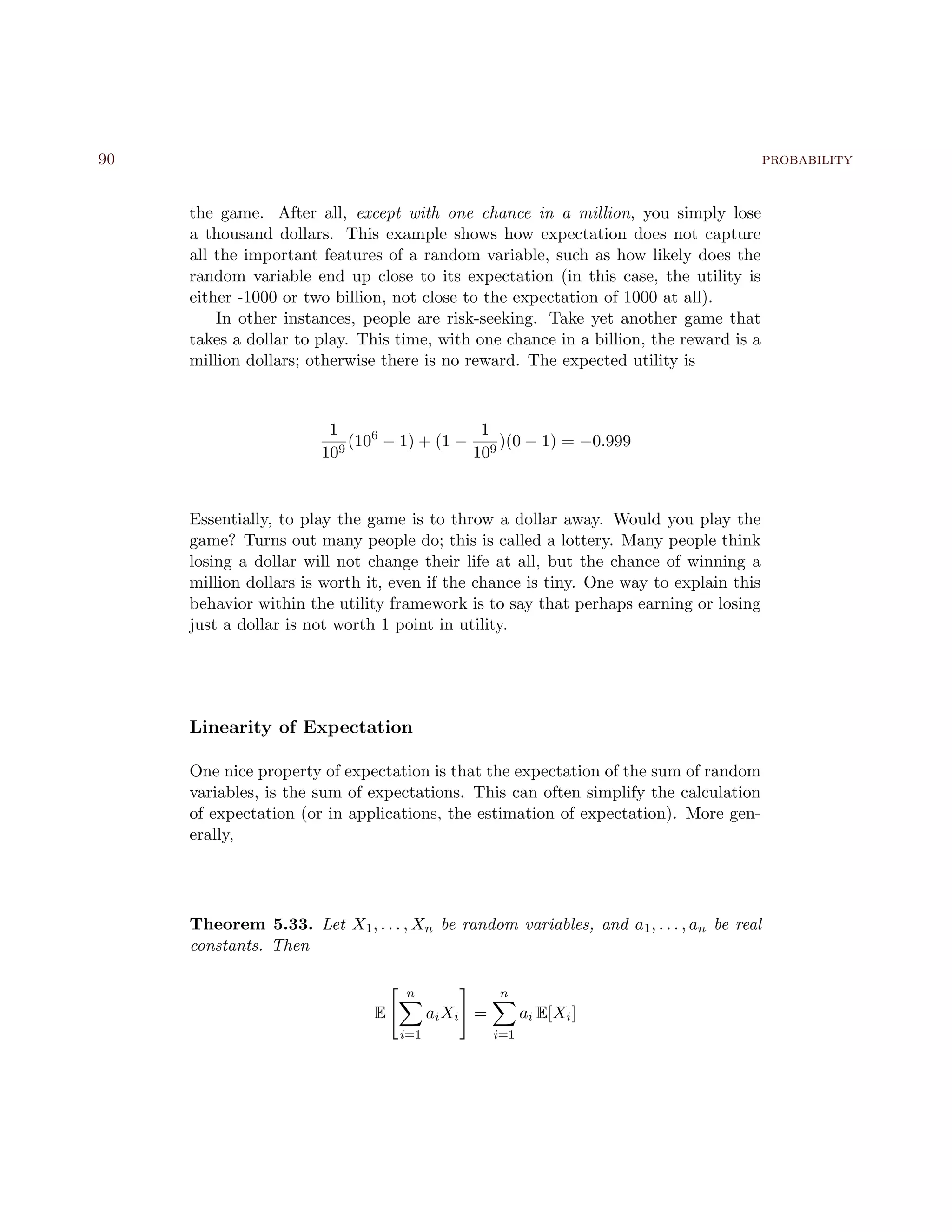 90 probability
the game. After all, except with one chance in a million, you simply lose
a thousand dollars. This example shows how expectation does not capture
all the important features of a random variable, such as how likely does the
random variable end up close to its expectation (in this case, the utility is
either -1000 or two billion, not close to the expectation of 1000 at all).
In other instances, people are risk-seeking. Take yet another game that
takes a dollar to play. This time, with one chance in a billion, the reward is a
million dollars; otherwise there is no reward. The expected utility is
1
109
(106
− 1) + (1 −
1
109
)(0 − 1) = −0.999
Essentially, to play the game is to throw a dollar away. Would you play the
game? Turns out many people do; this is called a lottery. Many people think
losing a dollar will not change their life at all, but the chance of winning a
million dollars is worth it, even if the chance is tiny. One way to explain this
behavior within the utility framework is to say that perhaps earning or losing
just a dollar is not worth 1 point in utility.
Linearity of Expectation
One nice property of expectation is that the expectation of the sum of random
variables, is the sum of expectations. This can often simplify the calculation
of expectation (or in applications, the estimation of expectation). More gen-
erally,
Theorem 5.33. Let X1, . . . , Xn be random variables, and a1, . . . , an be real
constants. Then
E
n
i=1
aiXi =
n
i=1
ai E[Xi]
 