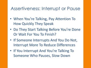Assertiveness: Interrupt or Pause 
• When You’re Talking, Pay Attention To 
How Quickly They Speak 
• Do They Start Talking Before You’re Done 
Or Wait For You To Finish? 
• If Someone Interrupts And You Do Not, 
Interrupt More To Reduce Differences 
• If You Interrupt And You’re Talking To 
Someone Who Pauses, Slow Down 
 