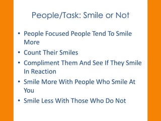 People/Task: Smile or Not 
• People Focused People Tend To Smile 
More 
• Count Their Smiles 
• Compliment Them And See If They Smile 
In Reaction 
• Smile More With People Who Smile At 
You 
• Smile Less With Those Who Do Not 
 