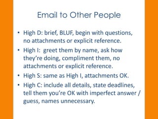 Email to Other People 
• High D: brief, BLUF, begin with questions, 
no attachments or explicit reference. 
• High I: greet them by name, ask how 
they’re doing, compliment them, no 
attachments or explicit reference. 
• High S: same as High I, attachments OK. 
• High C: include all details, state deadlines, 
tell them you’re OK with imperfect answer / 
guess, names unnecessary. 
 