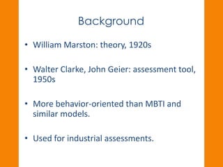 Background 
• William Marston: theory, 1920s 
• Walter Clarke, John Geier: assessment tool, 
1950s 
• More behavior-oriented than MBTI and 
similar models. 
• Used for industrial assessments. 
 