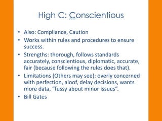 High C: Conscientious 
• Also: Compliance, Caution 
• Works within rules and procedures to ensure 
success. 
• Strengths: thorough, follows standards 
accurately, conscientious, diplomatic, accurate, 
fair (because following the rules does that). 
• Limitations (Others may see): overly concerned 
with perfection, aloof, delay decisions, wants 
more data, “fussy about minor issues”. 
• Bill Gates 
 