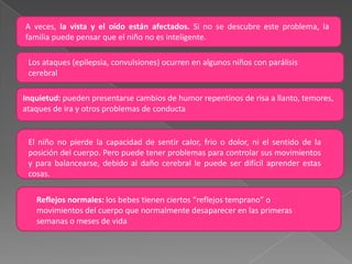 CLASIFICACIONExisten múltiples clasificaciones que varían entre sí.  Independientemente del sistema usado, a menudo resulta imposible situar a un niño, a causa de la existencia de formas de transición entre unos y otros grupos.SEGÚN LA TOPOGRAFIA DEL TRASTORNO MOTOR:Tetraplejias: Afectación de los cuatro miembros.Paraplejias: Afectación de dos miembros, superiores o inferiores.Hemiplejias: Afectación de dos miembros de un lado u otro del cuerpo.Diplejías: Afectación indistinta de dos miembros cualquiera.Monoplejias: Afectación de un solo miembro.Parálisis Completa: