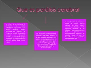 Que es parálisis cerebralEs una alteración del mecanismo normal de control postural originado un tono postural anormal, un desorden de la inervación reciproca de los músculos y unos trastornos en el “back –ground” o retroalimentación automática de actividad sobre el que se desarrollan las habilidades. Según Kandel (1991):se refiere a un conjunto de síndromes o estados patológicos, secundarios a una lesión cerebral antigua motivada por factores de riesgo de variada localización cerebral, sin tendencia evolutiva, que se traducen por trastornos de la motricidad y su función. Según Ángel García Prietoun desorden permanente y no inmutable de la postura y el movimiento debido a una lesión cerebral antes que su desarrollo y crecimiento sean completos”. Según la Internacional Society of Cerebral Palsy 