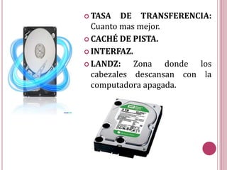  TASA DE TRANSFERENCIA:
Cuanto mas mejor.
 CACHÉ DE PISTA.
 INTERFAZ.
 LANDZ: Zona donde los
cabezales descansan con la
computadora apagada.
 