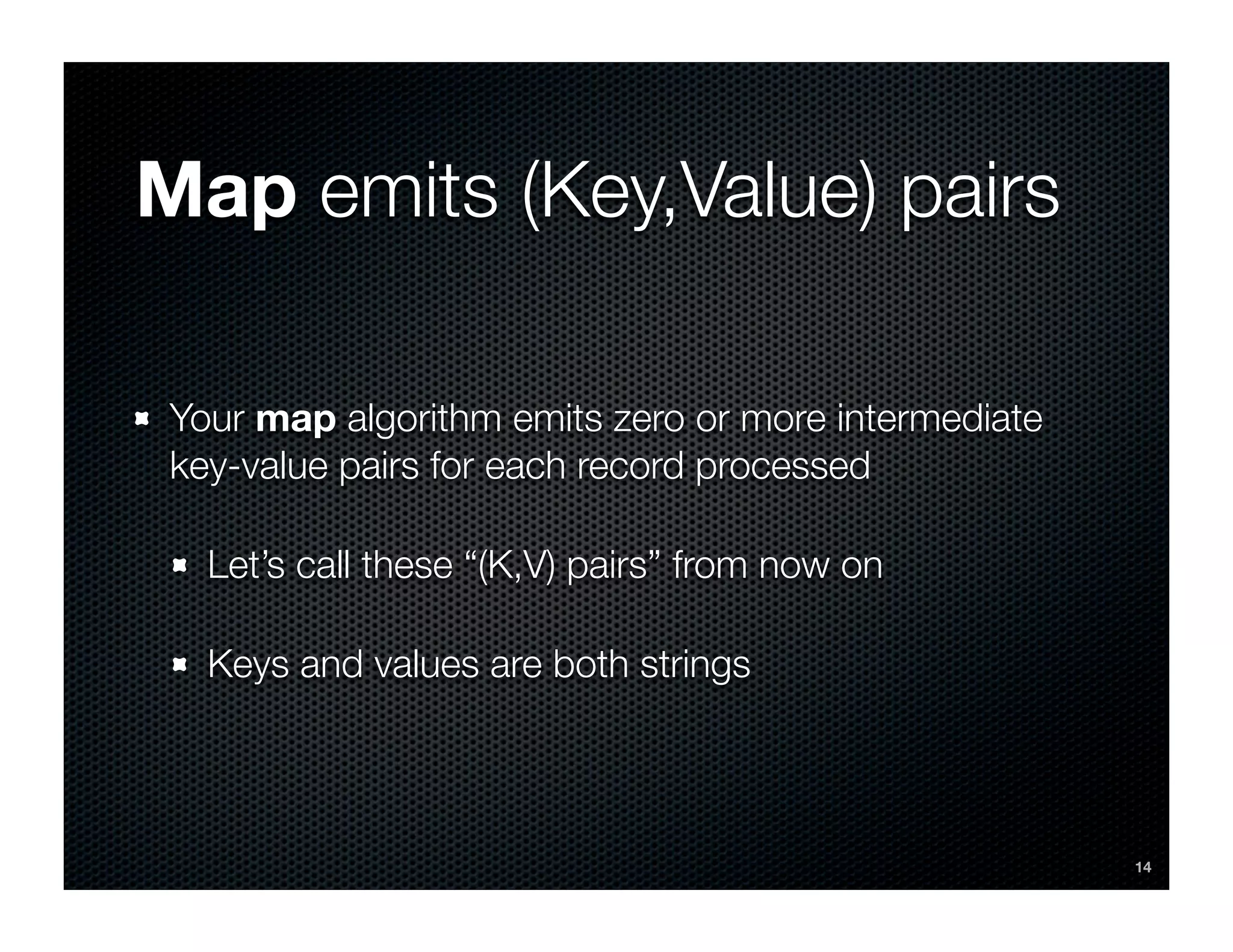 Map emits (Key,Value) pairs

 Your map algorithm emits zero or more intermediate
 key-value pairs for each record processed

   Let’s call these “(K,V) pairs” from now on

   Keys and values are both strings




                                                      14
 