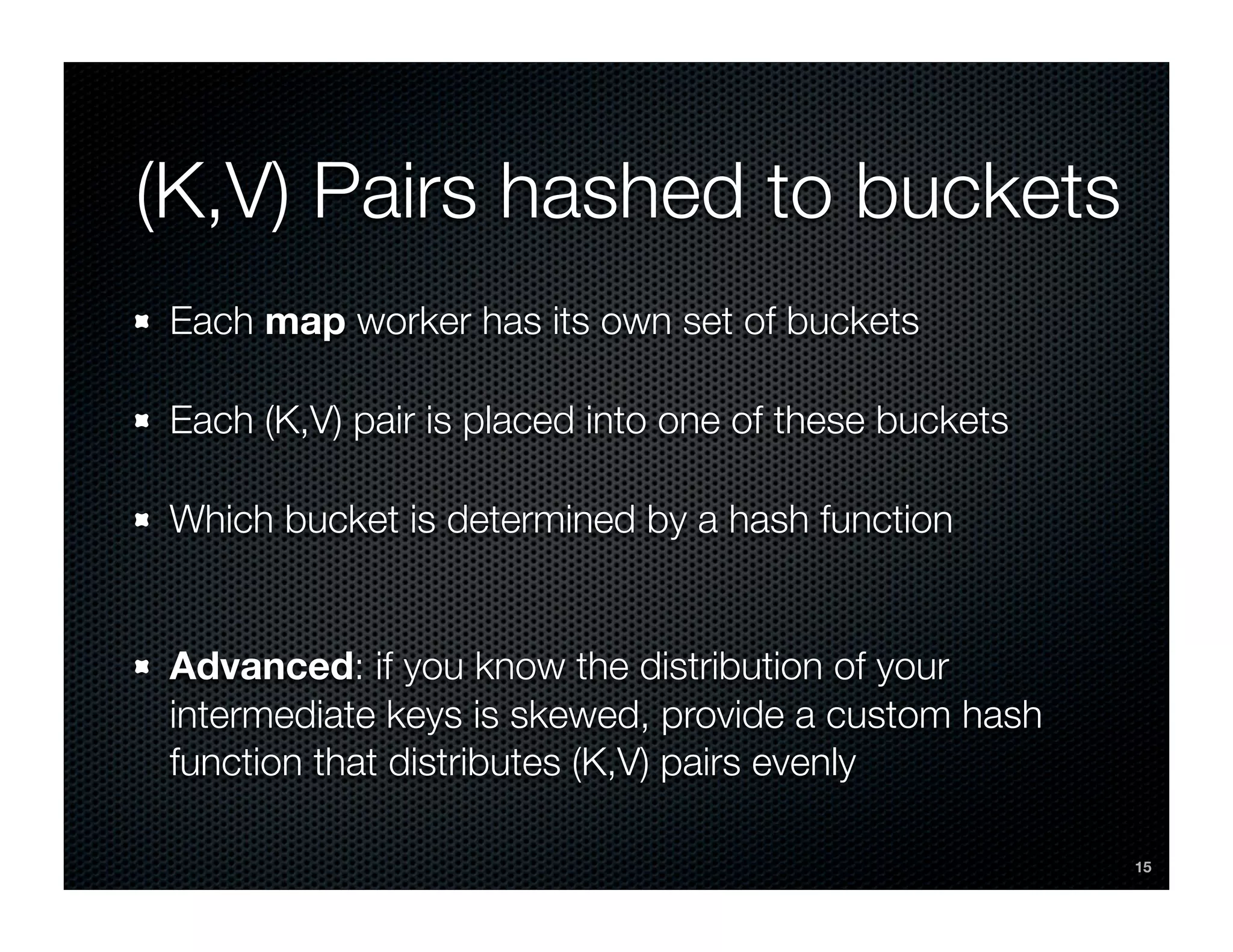 (K,V) Pairs hashed to buckets
 Each map worker has its own set of buckets

 Each (K,V) pair is placed into one of these buckets

 Which bucket is determined by a hash function


 Advanced: if you know the distribution of your
 intermediate keys is skewed, provide a custom hash
 function that distributes (K,V) pairs evenly

                                                       15
 