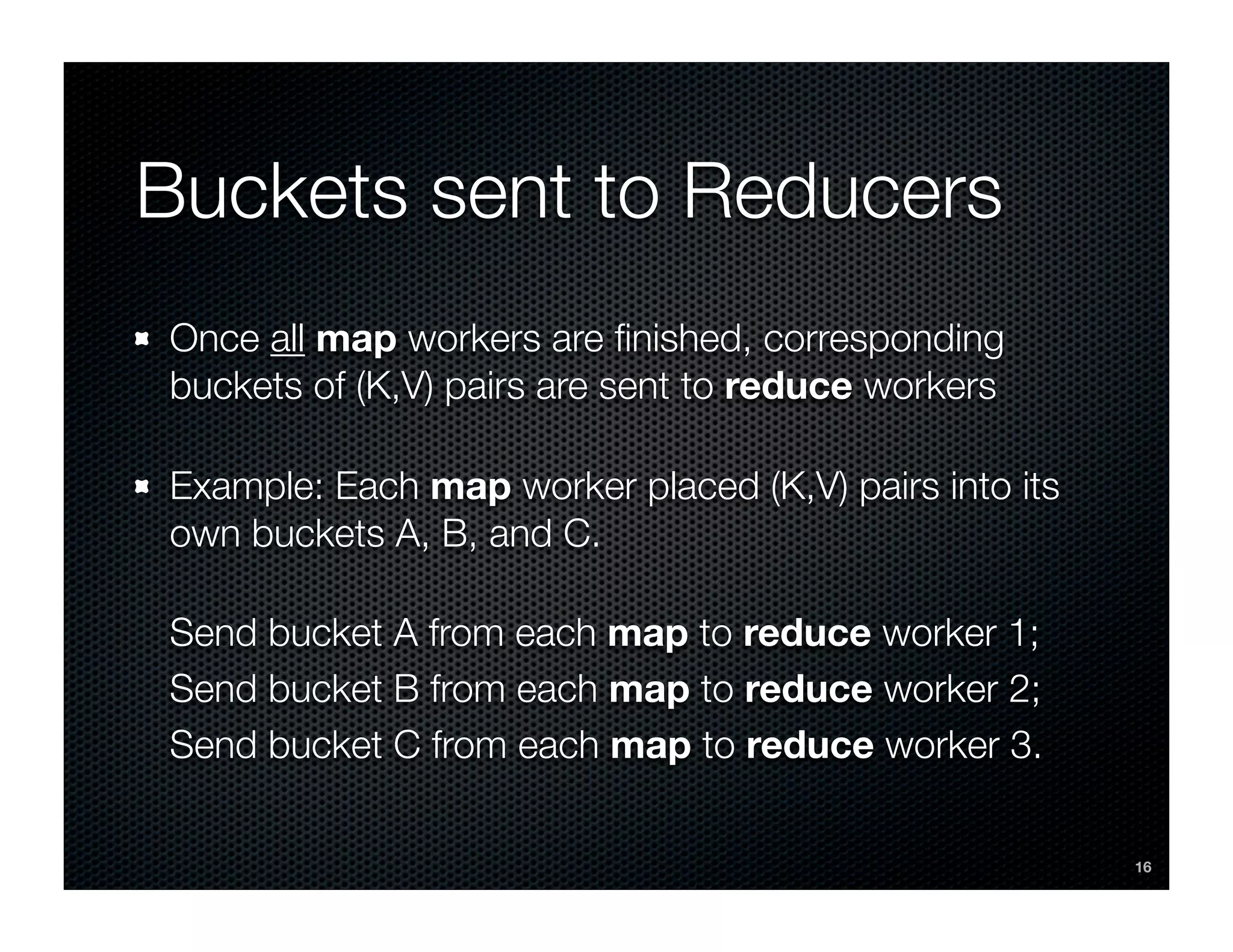 Buckets sent to Reducers
Once all map workers are ﬁnished, corresponding
buckets of (K,V) pairs are sent to reduce workers

Example: Each map worker placed (K,V) pairs into its
own buckets A, B, and C.

Send bucket A from each map to reduce worker 1;
Send bucket B from each map to reduce worker 2;
Send bucket C from each map to reduce worker 3.

                                                       16
 