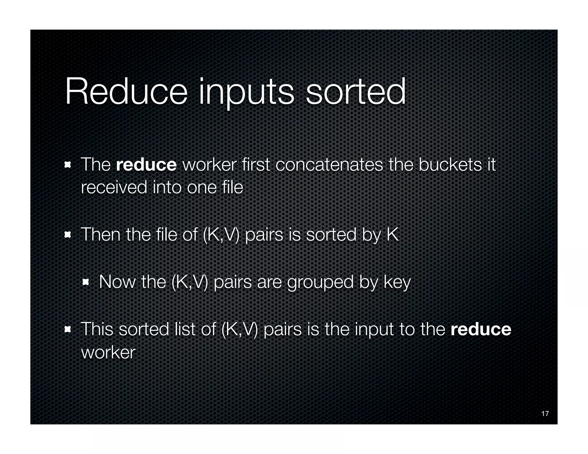 Reduce inputs sorted
The reduce worker ﬁrst concatenates the buckets it
received into one ﬁle

Then the ﬁle of (K,V) pairs is sorted by K

  Now the (K,V) pairs are grouped by key

This sorted list of (K,V) pairs is the input to the reduce
worker


                                                             17
 