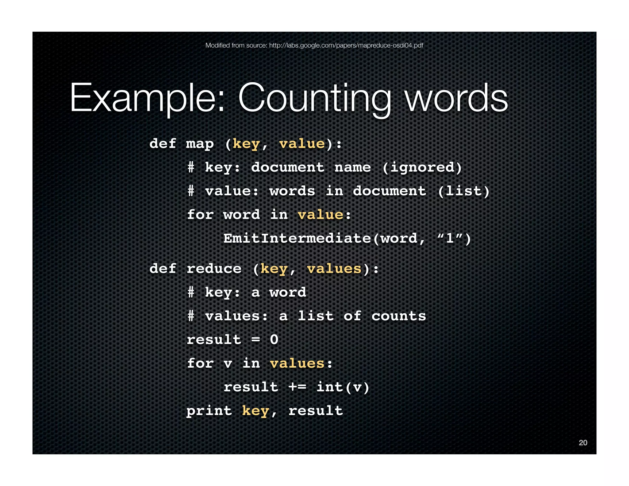 Modiﬁed from source: http://labs.google.com/papers/mapreduce-osdi04.pdf




Example: Counting words
    def map (key, value):
       # key: document name (ignored)
       # value: words in document (list)
       for word in value:
               EmitIntermediate(word, “1”)
    def reduce (key, values):
       # key: a word
       # values: a list of counts
       result = 0
       for v in values:
               result += int(v)
       print key, result
                                                                                    20
 
