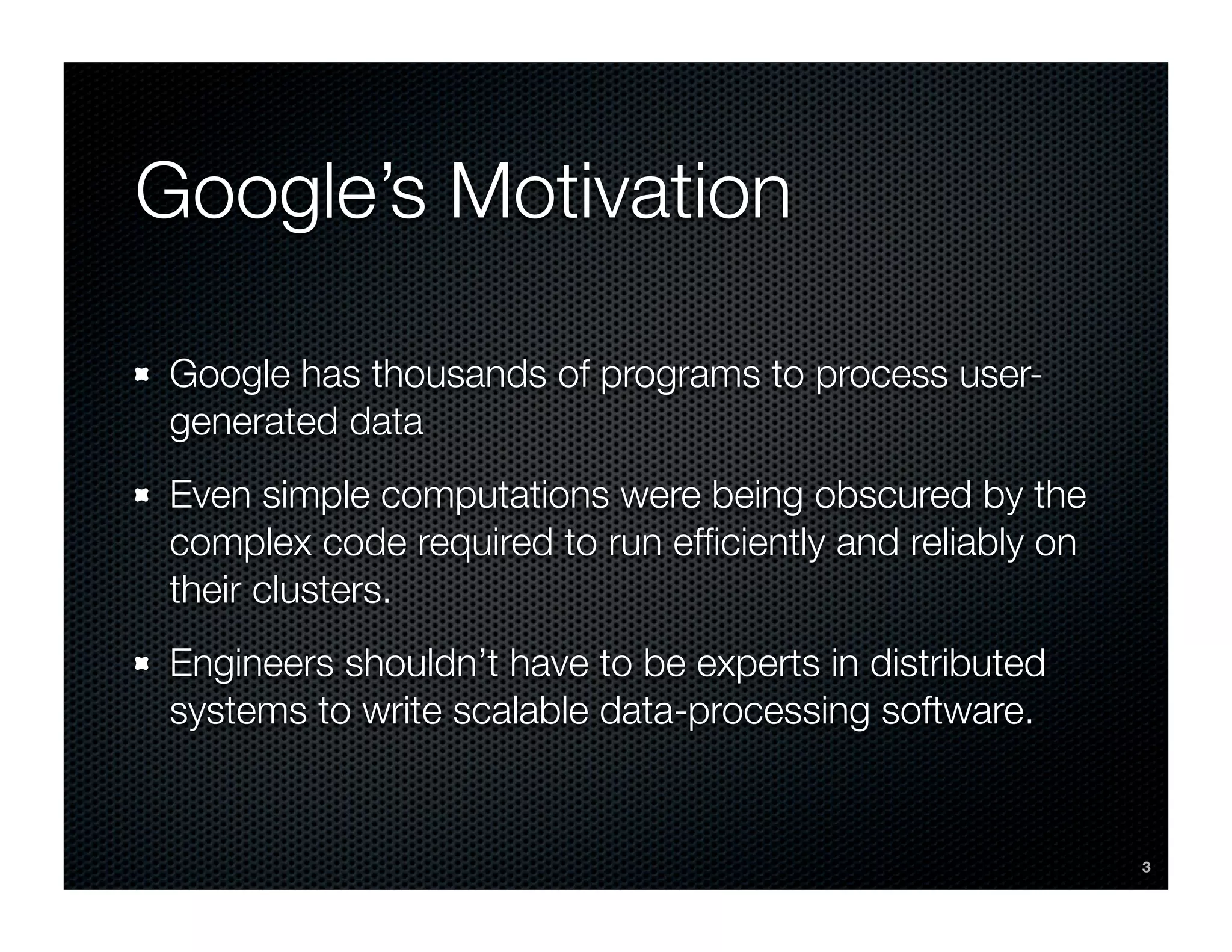 Google’s Motivation

Google has thousands of programs to process user-
generated data
Even simple computations were being obscured by the
complex code required to run efﬁciently and reliably on
their clusters.
Engineers shouldn’t have to be experts in distributed
systems to write scalable data-processing software.


                                                          3
 