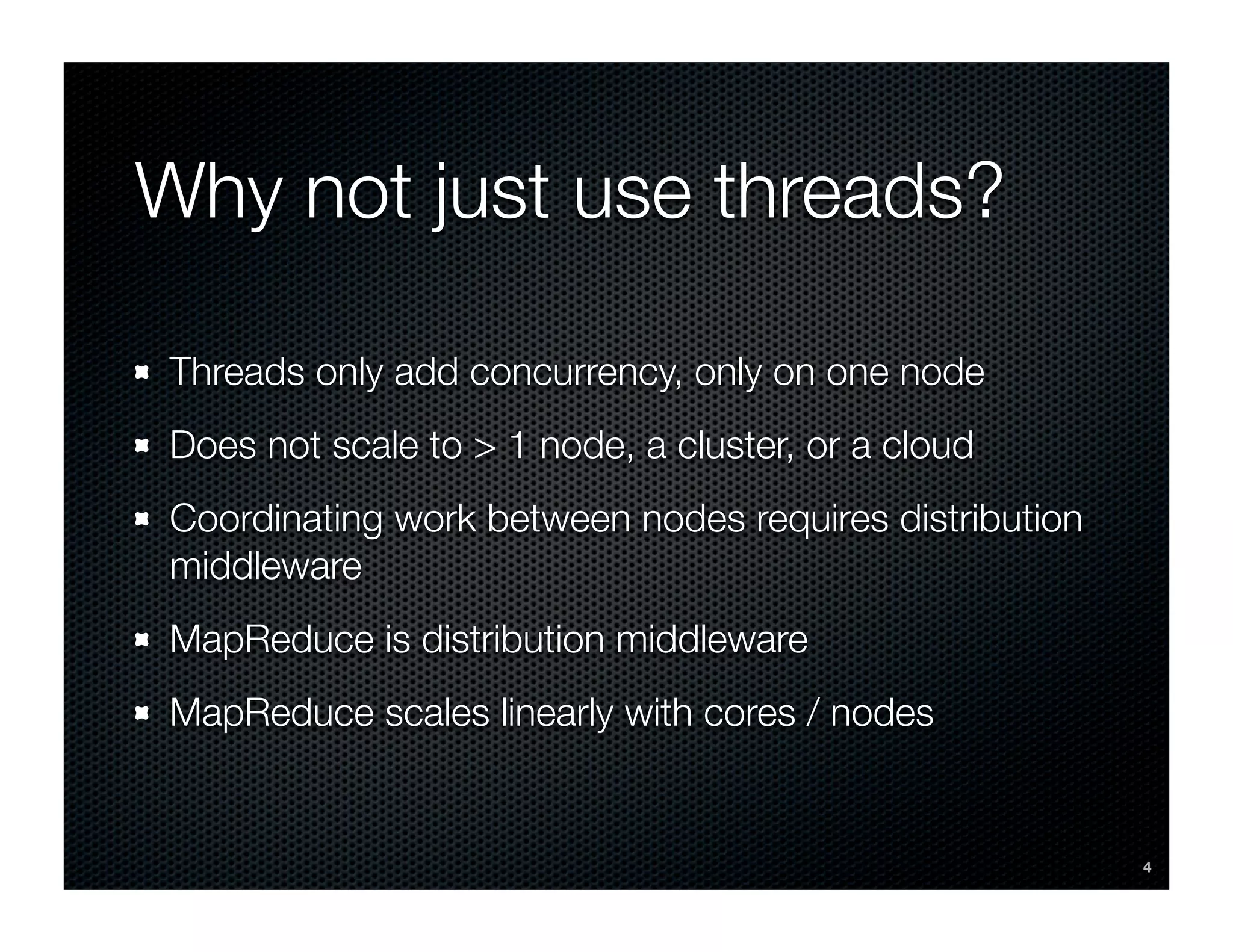 Why not just use threads?

Threads only add concurrency, only on one node
Does not scale to > 1 node, a cluster, or a cloud
Coordinating work between nodes requires distribution
middleware
MapReduce is distribution middleware
MapReduce scales linearly with cores / nodes


                                                        4
 