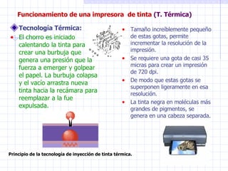 Funcionamiento de una impresora  de tinta  (T. Térmica) Tecnología Térmica: El chorro es iniciado calentando la tinta para crear una burbuja que genera una presión que la fuerza a emerger y golpear el papel. La burbuja colapsa y el vacío arrastra nueva tinta hacia la recámara para reemplazar a la fue expulsada. Tamaño increíblemente pequeño de estas gotas, permite incrementar la resolución de la impresión. Se requiere una gota de casi 35 micras para crear un impresión de 720 dpi. De modo que estas gotas se superponen ligeramente en esa resolución. La tinta negra en moléculas más grandes de pigmentos, se genera en una cabeza separada. Principio de la tecnología de inyección de tinta térmica. 