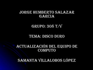 JORGE HUMBERTO SALAZAR GARCIA GRUPO: 308 T/V TEMA: DISCO DURO Actualización del equipo de computo Samanta Villalobos López 