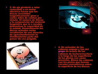 3. Un eje giratorio o rotor conectado a un motor eléctrico hacen que los discos revestidos magnéticamente giren a varios miles de vueltas por minuto. El número de discos y la composición del material magnético que lo s recubre determinan la capacidad de la unidad. Generalmente los discos actuales están recubiertos de una aleación de aproximadamente la trimillonésima parte del grosor de una pulgada.  4. Un actuador de las cabezas empuja y tira del  grupo  de brazos de las cabezas de lectura/escritura a lo largo de las superficies de los platos con suma precisión. Alinea las cabezas con las pistas que forman círculos concéntricos sobre la superficie de los discos.  
