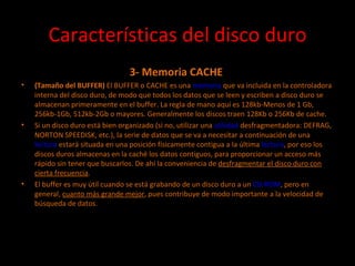 Características del disco duro 3- Memoria CACHE  (Tamaño del BUFFER)  El BUFFER o CACHE es una  memoria  que va incluida en la controladora interna del disco duro, de modo que todos los datos que se leen y escriben a disco duro se almacenan primeramente en el buffer. La regla de mano aquí es 128kb-Menos de 1 Gb, 256kb-1Gb, 512kb-2Gb o mayores. Generalmente los discos traen 128Kb o 256Kb de cache.  Si un disco duro está bien organizado (si no, utilizar una  utilidad  desfragmentadora: DEFRAG, NORTON SPEEDISK, etc.), la serie de datos que se va a necesitar a continuación de una  lectura  estará situada en una posición físicamente contigua a la última  lectura , por eso los discos duros almacenas en la caché los datos contiguos, para proporcionar un acceso más rápido sin tener que buscarlos. De ahí la conveniencia de  desfragmentar el disco duro con cierta frecuencia . El buffer es muy útil cuando se está grabando de un disco duro a un  CD-ROM , pero en general,  cuanto más grande mejor , pues contribuye de modo importante a la velocidad de búsqueda de datos. 