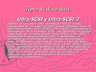 Tipos de disco duro. Ultra-SCSI y Ultra-SCSI-2 También se las conoce como tecnologías FAST20, siendo consideradas por los expertos como un paso intermedio hacia las interfaces seriales. Ultra-SCSI y Ultra-SCSI-2 representan la última mejora de la tecnología SCSI, que aprovecha las grandes capacidades de los buses locales. Ultra-SCSI y Ultra-SCSI-2 implementan el nuevo protocolo SCSI-3, permitiendo un incremento en la velocidad de transferencia de información hasta 40 MBps para conexiones de 16 bits y hasta 80 Mbps para conexiones de 32 bits. Ultra-SCSI y Ultra-SCSI-2 siguen siendo implementaciones paralelas en las que se ha duplicado la velocidad del reloj del bus, pudiendo coexistir con dispositivos SCSI de tecnologías anteriores, pero por eficiencia es preferible que esos otros dispositivos se conecten a adaptadores independientes.   