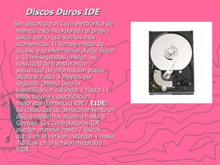 Discos Duros IDE Son discos duros cuya electrónica de manejo está incorporada al propio disco, por lo que son los más económicos. El tiempo medio de acceso a la información puede llegar a 10 milisegundos (mseg). Su velocidad de transferencia secuencial de información puede alcanzar hasta 3 Mbytes por segundo (Mbps) bajo la especificación estándar y hasta 11 Mbps bajo la especificación mejorada (Enhanced IDE /  EIDE ). Su capacidad de almacenamiento en discos modernos alcanza hasta 8 Gbytes). Los controladores IDE pueden manejar hasta 2 discos duros en la versión estándar y hasta 4 discos en la versión mejorada EIDE. 