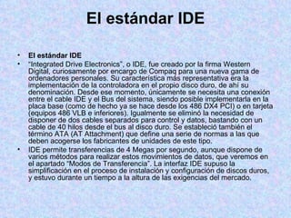 El estándar IDE El estándar IDE “ Integrated Drive Electronics”, o IDE, fue creado por la firma Western Digital, curiosamente por encargo de Compaq para una nueva gama de ordenadores personales. Su característica más representativa era la implementación de la controladora en el propio disco duro, de ahí su denominación. Desde ese momento, únicamente se necesita una conexión entre el cable IDE y el Bus del sistema, siendo posible implementarla en la placa base (como de hecho ya se hace desde los 486 DX4 PCI) o en tarjeta (equipos 486 VLB e inferiores). Igualmente se eliminó la necesidad de disponer de dos cables separados para control y datos, bastando con un cable de 40 hilos desde el bus al disco duro. Se estableció también el término ATA (AT Attachment) que define una serie de normas a las que deben acogerse los fabricantes de unidades de este tipo. IDE permite transferencias de 4 Megas por segundo, aunque dispone de varios métodos para realizar estos movimientos de datos, que veremos en el apartado “Modos de Transferencia”. La interfaz IDE supuso la simplificación en el proceso de instalación y configuración de discos duros, y estuvo durante un tiempo a la altura de las exigencias del mercado. 
