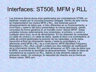 Interfaces: ST506, MFM y RLL  Los primeros discos duros eran gestionados por controladoras ST506, un estándar creado por la conocida empresa Seagate. Dentro de esta norma se implementaron los modos MFM y RLL, dos sistemas para el almacenamiento de datos que, si bien diferentes en su funcionamiento, a nivel físico y externo del disco presentaban la misma apariencia, siendo conocidos de forma genérica en el mundillo como "discos MFM". Estas unidades incluían externamente tres conectores: el primero, y común a cualquier disco duro, es el de alimentación. En los restantes se conectaba un cable de control y un cable de datos, desde el disco a la controladora; el cable de control gestionaba la posición de los cabezales y el de datos transmitía el flujo de información desde y hasta la controladora. La diferencia entre MFM y RLL es a nivel interno; MFM (Modified Frequency Modulation) y RLL (Run Length Limited) son dos métodos de codificación de la información binaria. RLL permite almacenar un 50% más de datos que el MFM, al aumentar la densidad de almacenamiento. También la trasa de transferencia es superior en RLL, debido al más eficiente método de grabación usado, sin embargo, la velocidad de rotación era la misma en ambos casos: 3600 rpm.  