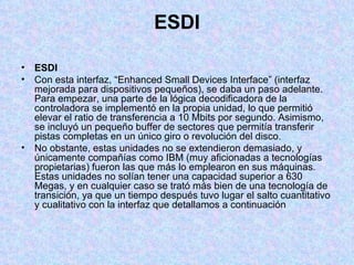 ESDI ESDI Con esta interfaz, “Enhanced Small Devices Interface” (interfaz mejorada para dispositivos pequeños), se daba un paso adelante. Para empezar, una parte de la lógica decodificadora de la controladora se implementó en la propia unidad, lo que permitió elevar el ratio de transferencia a 10 Mbits por segundo. Asimismo, se incluyó un pequeño buffer de sectores que permitía transferir pistas completas en un único giro o revolución del disco. No obstante, estas unidades no se extendieron demasiado, y únicamente compañías como IBM (muy aficionadas a tecnologías propietarias) fueron las que más lo emplearon en sus máquinas. Estas unidades no solían tener una capacidad superior a 630 Megas, y en cualquier caso se trató más bien de una tecnología de transición, ya que un tiempo después tuvo lugar el salto cuantitativo y cualitativo con la interfaz que detallamos a continuación 