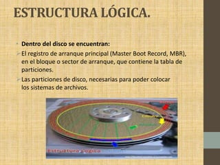 ESTRUCTURA LÓGICA.
• Dentro del disco se encuentran:
El registro de arranque principal (Master Boot Record, MBR),
en el bloque o sector de arranque, que contiene la tabla de
particiones.
Las particiones de disco, necesarias para poder colocar
los sistemas de archivos.
 