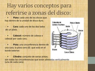 Hay varios conceptos para
referirse a zonas del disco:
• • Plato: cada uno de los discos que
hay dentro de la unidad de disco duro.
• • Cara: cada uno de los dos lados
de un plato.
• • Cabezal: número de cabeza o
cabezal por cada cara.
• • Pista: una circunferencia dentro de
una cara; la pista cero (0) que está en el
borde exterior.
• • Cilindro: conjunto de varias pistas;
son todas las circunferencias que están alineadas verticalmente
(una de cada cara).
 