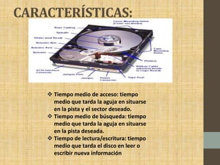 CARACTERÍSTICAS:
 Tiempo medio de acceso: tiempo
medio que tarda la aguja en situarse
en la pista y el sector deseado.
 Tiempo medio de búsqueda: tiempo
medio que tarda la aguja en situarse
en la pista deseada.
 Tiempo de lectura/escritura: tiempo
medio que tarda el disco en leer o
escribir nueva información
 