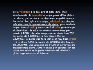 Es la  velocidad  a la que gira el disco duro, más exactamente, la  velocidad  a la que giran el/los platos del disco, que es donde se almacenan magnéticamente los datos. La regla es:  a mayor  velocidad  de rotación, más alta será la transferencia de datos , pero también mayor será el  ruido  y mayor será el  calor  generado por el disco duro. Se mide en número revoluciones por minuto ( RPM). No debe comprarse un disco duro IDE de menos de 5400RPM (ya hay discos IDE de 7200RPM), a menos que te lo den a un muy buen  precio , ni un disco SCSI de menos de 7200RPM (los hay de 10.000RPM). Una velocidad de 5400RPM permitirá una transferencia entre 10MB y 16MB por segundo con los datos que están en la parte exterior del cilindro o plato, algo menos en el interior. 