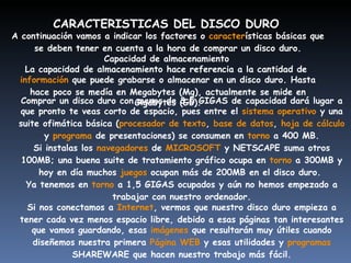 CARACTERISTICAS DEL DISCO DURO   A continuación vamos a indicar los factores o  caracter ísticas básicas que se deben tener en cuenta a la hora de comprar un disco duro. Capacidad de almacenamiento   La capacidad de almacenamiento hace referencia a la cantidad de  información  que puede grabarse o almacenar en un disco duro. Hasta hace poco se medía en Megabytes (Mg), actualmente se mide en Gigabytes (Gb). Comprar un disco duro con menos de 3,5 GIGAS de capacidad dará lugar a que pronto te veas corto de espacio, pues entre el  sistema operativo  y una suite ofimática básica ( procesador de texto ,  base de datos ,  hoja de cálculo  y  programa  de presentaciones) se consumen en  torno  a 400 MB. Si instalas los  navegadores  de  MICROSOFT  y NETSCAPE suma otros 100MB; una buena suite de tratamiento gráfico ocupa en  torno  a 300MB y hoy en día muchos  juegos  ocupan más de 200MB en el disco duro.  Ya tenemos en  torno  a 1,5 GIGAS ocupados y aún no hemos empezado a trabajar con nuestro ordenador. Si nos conectamos a  Internet , vermos que nuestro disco duro empieza a tener cada vez menos espacio libre, debido a esas páginas tan interesantes que vamos guardando, esas  imágenes  que resultarán muy útiles cuando diseñemos nuestra primera  Página WEB  y esas utilidades y  programas  SHAREWARE que hacen nuestro trabajo más fácil. 
