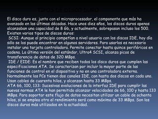 TIPOS DE DISCO DURO El disco duro es, junto con el microprocesador, el componente que más ha avanzado en las últimas décadas. Hace unos diez años, los discos duros apenas alcanzaban una capacidad de 8 Gb, y actualmente, sobrepasan incluso los 500. Existen varios tipos de discos duros:  SCSI: Aunque al principio competían a nivel usuario con los discos IDE, hoy día sólo se los puede encontrar en algunos servidores. Para usarlos es necesario instalar una tarjeta controladora. Permite conectar hasta quince periféricos en cadena. La última versión del estándar, Ultra4 SCSI, alcanza picos de transferencia de datos de 320 MBps.  IDE / EIDE: Es el nombre que reciben todos los disco duros que cumplen las especificaciones ATA. Se caracterizan por incluir la mayor parte de las funciones de control en el dispositivo y no en una controladora externa. Normalmente los PCs tienen dos canales IDE, con hasta dos discos en cada uno. Usan cables de cuarenta hilos, y alcanzan hasta 33 MBps. ATA 66, 100, 133: Sucesivas evoluciones de la interfaz IDE para cumplir las nuevas normas ATA le han permitido alcanzar velocidades de 66, 100 y hasta 133 MBps. Para soportar este flujo de datos necesitan utilizar un cable de ochenta hilos, si se emplea otro el rendimiento será como máximo de 33 MBps. Son los discos duros más utilizados en la actualidad. 