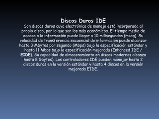 Discos Duros IDE Son discos duros cuya electrónica de manejo está incorporada al propio disco, por lo que son los más económicos. El tiempo medio de acceso a la información puede llegar a 10 milisegundos (mseg). Su velocidad de transferencia secuencial de información puede alcanzar hasta 3 Mbytes por segundo (Mbps) bajo la especificación estándar y hasta 11 Mbps bajo la especificación mejorada (Enhanced IDE /  EIDE ). Su capacidad de almacenamiento en discos modernos alcanza hasta 8 Gbytes). Los controladores IDE pueden manejar hasta 2 discos duros en la versión estándar y hasta 4 discos en la versión mejorada EIDE. 