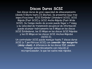 Discos Duros SCSI Son discos duros de gran capacidad de almacenamiento (desde 5 Gbyte hasta 23 Gbytes). Se presentan bajo tres especificaciones: SCSI Estándar (Standard SCSI), SCSI Rápido (Fast SCSI) y SCSI Ancho-Rápido (Fast-Wide SCSI). Su tiempo medio de acceso puede llegar a 7 mseg y su velocidad de transmisión secuencial de información puede alcanzar teóricamente los 5 Mbps en los discos SCSI Estándares, los 10 Mbps en los discos SCSI Rápidos y los 20 Mbps en los discos SCSI Anchos-Rápidos (SCSI-2). Un controlador SCSI puede manejar hasta 7 discos duros SCSI (o 7 periféricos SCSI) con  conexión tipo margarita  ( daisy-chain ). A diferencia de los discos IDE, pueden trabajar asincrónicamente con relación al microprocesador, lo que los vuelve más rápidos.   