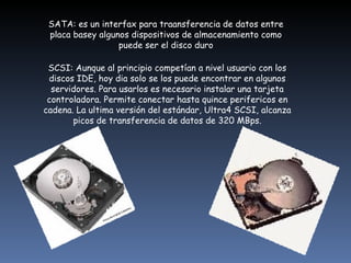 SATA: es un interfax para traansferencia de datos entre placa basey algunos dispositivos de almacenamiento como puede ser el disco duro            SCSI: Aunque al principio competían a nivel usuario con los discos IDE, hoy dia solo se los puede encontrar en algunos servidores. Para usarlos es necesario instalar una tarjeta controladora. Permite conectar hasta quince perifericos en cadena. La ultima versión del estándar, Ultra4 SCSI, alcanza picos de transferencia de datos de 320 MBps.                  