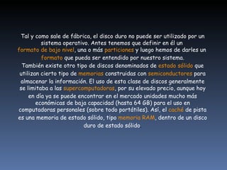 Tal y como sale de fábrica, el disco duro no puede ser utilizado por un sistema operativo. Antes tenemos que definir en él un  formato de bajo nivel , una o más  particiones  y luego hemos de darles un  formato  que pueda ser entendido por nuestro sistema. También existe otro tipo de discos denominados de  estado sólido  que utilizan cierto tipo de  memorias  construidas con  semiconductores  para almacenar la información. El uso de esta clase de discos generalmente se limitaba a las  supercomputadoras , por su elevado precio, aunque hoy en día ya se puede encontrar en el mercado unidades mucho más económicas de baja capacidad (hasta 64 GB) para el uso en computadoras personales (sobre todo portátiles). Así, el  caché  de pista es una memoria de estado sólido, tipo  memoria RAM , dentro de un disco duro de estado sólido . 