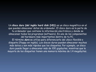 Un  disco duro (del inglés hard disk (HD) ) es un disco magnético en el que puedes almacenar datos de ordenador. El disco duro es la parte de tu ordenador que contiene la información electrónica y donde se almacenan todos los programas (software). Es uno de los componentes del hardware más importantes dentro de tu PC.  El término  duro  se utiliza para diferenciarlo del  disco flexible  o disquete (floppy en inglés). Los discos duros pueden almacenar muchos más datos y son más rápidos que los disquetes. Por ejemplo, un disco duro puede llegar a almacenar más de 100 gigabytes, mientras que la mayoría de los disquetes tienen una memoria máxima de 1.4 megabytes.  