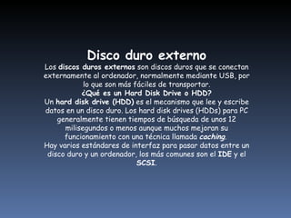Disco duro externo Los  discos duros externos  son discos duros que se conectan externamente al ordenador, normalmente mediante USB, por lo que son más fáciles de transportar. ¿Qué es un Hard Disk Drive o HDD? Un  hard disk drive (HDD)  es el mecanismo que lee y escribe datos en un disco duro. Los hard disk drives (HDDs) para PC generalmente tienen tiempos de búsqueda de unos 12 milisegundos o menos aunque muchos mejoran su funcionamiento con una técnica llamada  caching .  Hay varios estándares de interfaz para pasar datos entre un disco duro y un ordenador, los más comunes son el  IDE  y el  SCSI . 