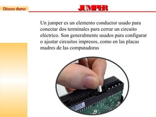 JUMPERJUMPERDiscos durosDiscos duros
Un jumper es un elemento conductor usado para
conectar dos terminales para cerrar un circuito
eléctrico. Son generalmente usados para configurar
o ajustar circuitos impresos, como en las placas
madres de las computadoras
 