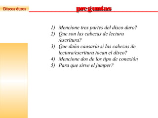 preguntaspreguntasDiscos durosDiscos duros
1) Mencione tres partes del disco duro?
2) Que son las cabezas de lectura
/escritura?
3) Que daño causaría si las cabezas de
lectura/escritura tocan el disco?
4) Mencione dos de los tipo de conexión
5) Para que sirve el jumper?
 