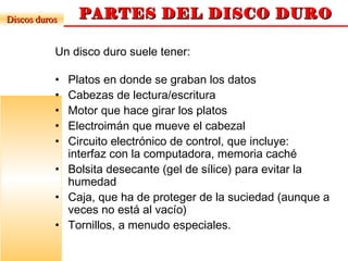 PARTES DEL DISCO DUROPARTES DEL DISCO DURODiscos durosDiscos duros
Un disco duro suele tener:
• Platos en donde se graban los datos
• Cabezas de lectura/escritura
• Motor que hace girar los platos
• Electroimán que mueve el cabezal
• Circuito electrónico de control, que incluye:
interfaz con la computadora, memoria caché
• Bolsita desecante (gel de sílice) para evitar la
humedad
• Caja, que ha de proteger de la suciedad (aunque a
veces no está al vacío)
• Tornillos, a menudo especiales.
 