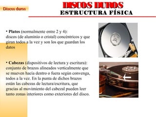 DISCOS DUROSDISCOS DUROS
ESTRUCTURA FÍSICA
Discos durosDiscos duros
• Platos (normalmente entre 2 y 4):
discos (de aluminio o cristal) concéntricos y que
giran todos a la vez y son los que guardan los
datos
• Cabezas (dispositivos de lectura y escritura):
conjunto de brazos alineados verticalmente que
se mueven hacia dentro o fuera según convenga,
todos a la vez. En la punta de dichos brazos
están las cabezas de lectura/escritura, que
gracias al movimiento del cabezal pueden leer
tanto zonas interiores como exteriores del disco.
 