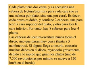 Cada plato tiene dos caras, y es necesaria una
cabeza de lectura/escritura para cada cara (no es
una cabeza por plato, sino una por cara). Es decir,
cada brazo es doble, y contiene 2 cabezas: una para
leer la cara superior del plato, y otra para leer la
cara inferior. Por tanto, hay 8 cabezas para leer 4
platos.
Las cabezas de lectura/escritura nunca tocan el
disco, sino que pasan muy cerca (hasta a 3
nanómetros). Si alguna llega a tocarlo, causaría
muchos daños en el disco, rayándolo gravemente,
debido a lo rápido que giran los platos (uno de
7.500 revoluciones por minuto se mueve a 120
km/h en el borde).
 