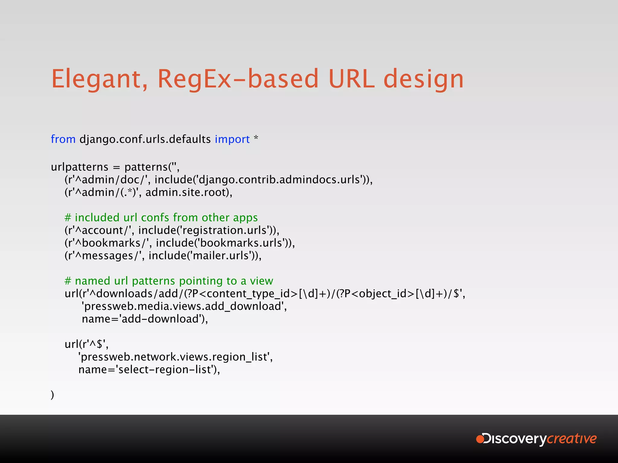 Elegant, RegEx-based URL design

from django.conf.urls.defaults import *

urlpatterns = patterns('',
   (r'^admin/doc/', include('django.contrib.admindocs.urls')),
   (r'^admin/(.*)', admin.site.root),

    # included url confs from other apps
    (r'^account/', include('registration.urls')),
    (r'^bookmarks/', include('bookmarks.urls')),
    (r'^messages/', include('mailer.urls')),

    # named url patterns pointing to a view
    url(r'^downloads/add/(?P<content_type_id>[d]+)/(?P<object_id>[d]+)/$',
        'pressweb.media.views.add_download',
        name='add-download'),

    url(r'^$',
       'pressweb.network.views.region_list',
       name='select-region-list'),

)
 