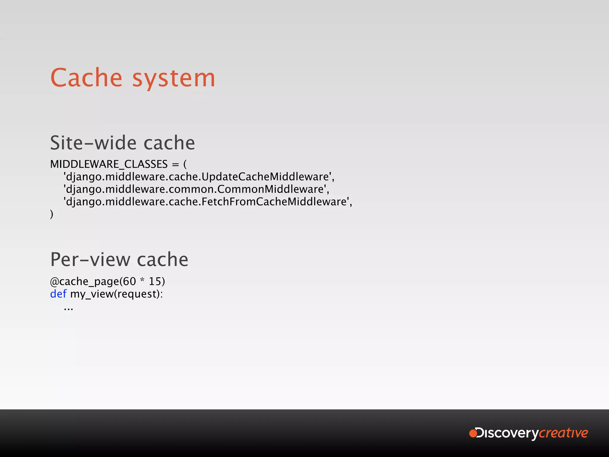 Cache system

Site-wide cache
MIDDLEWARE_CLASSES = (
  'django.middleware.cache.UpdateCacheMiddleware',
  'django.middleware.common.CommonMiddleware',
  'django.middleware.cache.FetchFromCacheMiddleware',
)



Per-view cache
@cache_page(60 * 15)
def my_view(request):
  ...
 