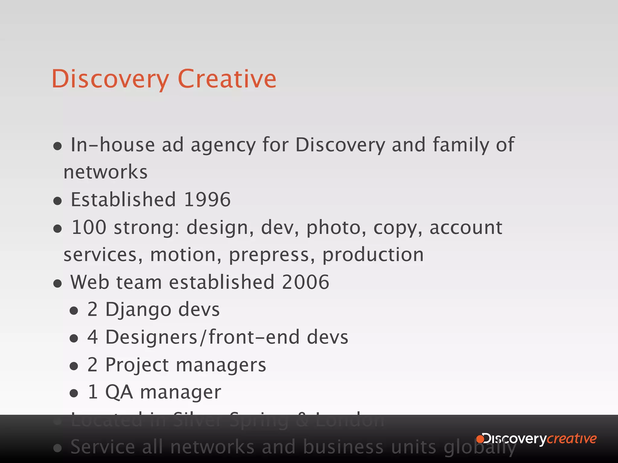 Discovery Creative

• In-house ad agency for Discovery and family of
 networks
• Established 1996
• 100 strong: design, dev, photo, copy, account
 services, motion, prepress, production
• Web team established 2006
 • 2 Django devs
 • 4 Designers/front-end devs
 • 2 Project managers
 • 1 QA manager
• Located in Silver Spring & London
• Service all networks and business units globally
 