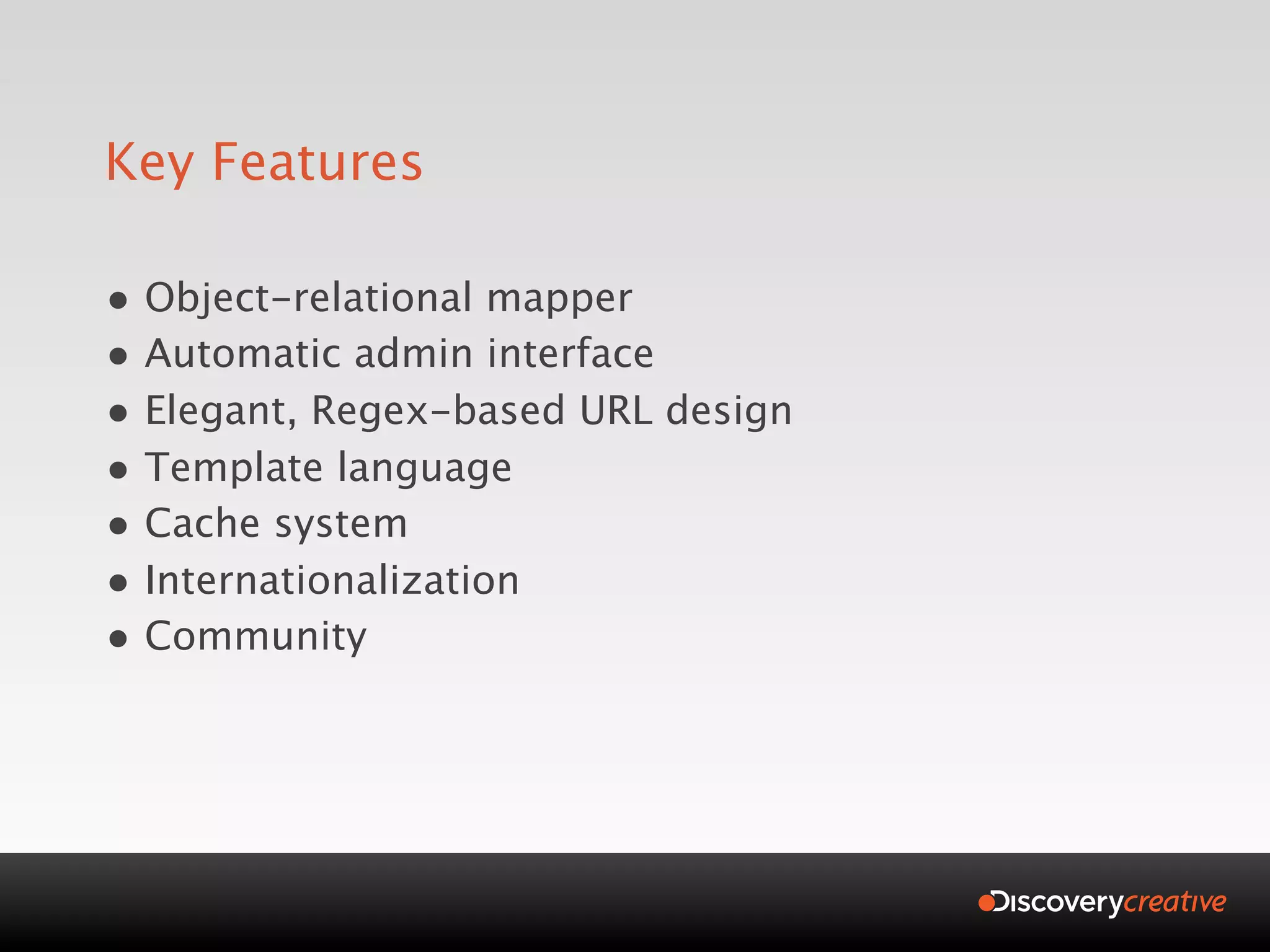Key Features

• Object-relational mapper
• Automatic admin interface
• Elegant, Regex-based URL design
• Template language
• Cache system
• Internationalization
• Community
 