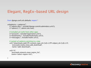 Elegant, RegEx-based URL design

from django.conf.urls.defaults import *

urlpatterns = patterns('',
   (r'^admin/doc/', include('django.contrib.admindocs.urls')),
   (r'^admin/(.*)', admin.site.root),

    # included url confs from other apps
    (r'^account/', include('registration.urls')),
    (r'^bookmarks/', include('bookmarks.urls')),
    (r'^messages/', include('mailer.urls')),

    # named url patterns pointing to a view
    url(r'^downloads/add/(?P<content_type_id>[d]+)/(?P<object_id>[d]+)/$',
        'pressweb.media.views.add_download',
        name='add-download'),

    url(r'^$',
       'pressweb.network.views.region_list',
       name='select-region-list'),

)
 
