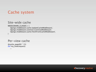 Cache system

Site-wide cache
MIDDLEWARE_CLASSES = (
  'django.middleware.cache.UpdateCacheMiddleware',
  'django.middleware.common.CommonMiddleware',
  'django.middleware.cache.FetchFromCacheMiddleware',
)



Per-view cache
@cache_page(60 * 15)
def my_view(request):
  ...
 