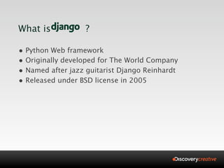 What is           ?

• Python Web framework
• Originally developed for The World Company
• Named after jazz guitarist Django Reinhardt
• Released under BSD license in 2005
 
